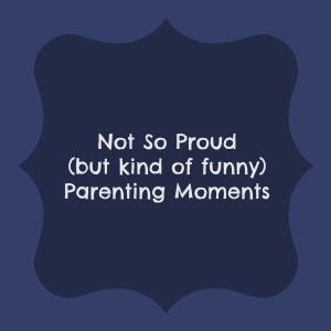 Not So Proud (but kind of funny) Parenting Moments
